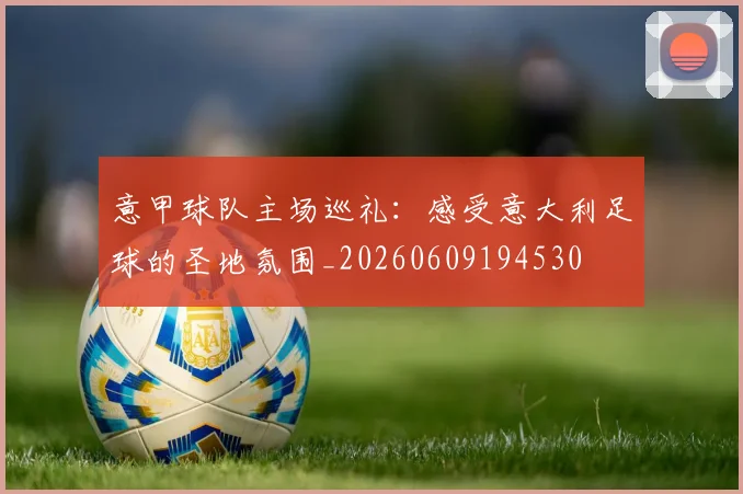 意甲球队主场巡礼：感受意大利足球的圣地氛围_20260609194530