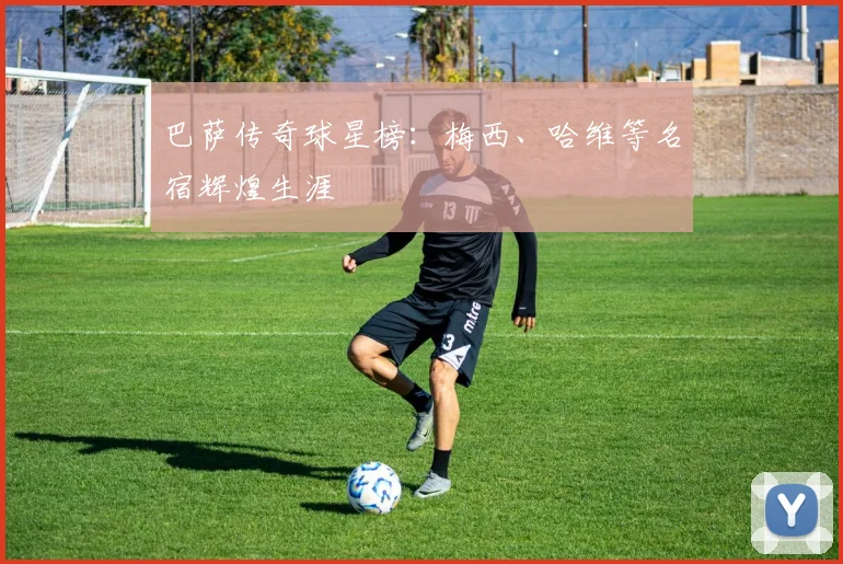 巴萨传奇球星榜：梅西、哈维等名宿辉煌生涯
