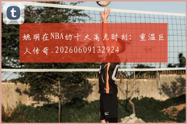 姚明在NBA的十大高光时刻:重温巨人传奇_20260609132924