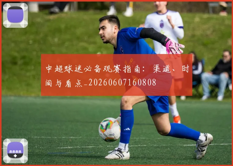 中超球迷必备观赛指南:渠道、时间与看点_20260607160808