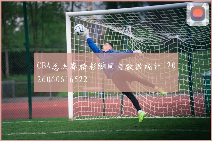CBA总决赛精彩瞬间与数据统计_20260606165221