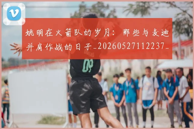 姚明在火箭队的岁月:那些与麦迪并肩作战的日子_20260527112237_20260609132926