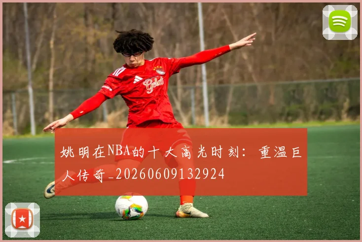 姚明在NBA的十大高光时刻：重温巨人传奇_20260609132924